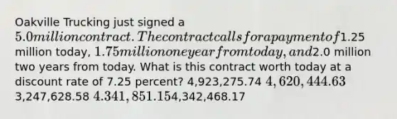 Oakville Trucking just signed a 5.0 million contract. The contract calls for a payment of1.25 million today, 1.75 million one year from today, and2.0 million two years from today. What is this contract worth today at a discount rate of 7.25 percent? 4,923,275.74 4,620,444.633,247,628.58 4.341,851.154,342,468.17