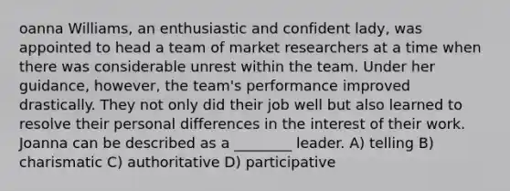 oanna Williams, an enthusiastic and confident lady, was appointed to head a team of market researchers at a time when there was considerable unrest within the team. Under her guidance, however, the team's performance improved drastically. They not only did their job well but also learned to resolve their personal differences in the interest of their work. Joanna can be described as a ________ leader. A) telling B) charismatic C) authoritative D) participative