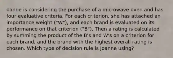 oanne is considering the purchase of a microwave oven and has four evaluative criteria. For each criterion, she has attached an importance weight ("W"), and each brand is evaluated on its performance on that criterion ("B"). Then a rating is calculated by summing the product of the B's and W's on a criterion for each brand, and the brand with the highest overall rating is chosen. Which type of decision rule is Joanne using?