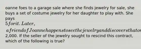 oanne foes to a garage sale where she finds jewelry for sale, she buys a set of costume jewelry for her daughter to play with. She pays 5 for it. Later, a friend of Joanne happens to see the jewelry and discovers that one piece consists of diamonds and is worth about2,000. If the seller of the jewelry sought to rescind this contract, which of the following is true?