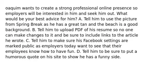 oaquim wants to create a strong professional online presence so employers will be interested in him and seek him out. What would be your best advice for him? A. Tell him to use the picture from Spring Break as he has a great tan and the beach is a good background. B. Tell him to upload PDF of his resume so no one can make changes to it and be sure to include links to the article he wrote. C. Tell him to make sure his Facebook settings are marked public as employers today want to see that their employees know how to have fun. D. Tell him to be sure to put a humorous quote on his site to show he has a funny side.