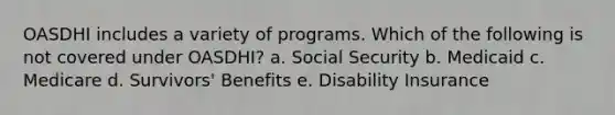 OASDHI includes a variety of programs. Which of the following is not covered under OASDHI?​ a. ​Social Security b. ​Medicaid c. ​Medicare d. ​Survivors' Benefits e. ​Disability Insurance