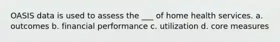 OASIS data is used to assess the ___ of home health services. a. outcomes b. financial performance c. utilization d. core measures