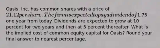 Oasis, Inc. has common shares with a price of 21.12 per share. The firm is expected to pay a dividend of1.75 one year from today. Dividends are expected to grow at 10 percent for two years and then at 5 percent thereafter. What is the implied cost of common equity capital for Oasis? Round your final answer to nearest percentage.