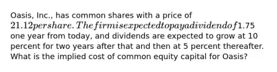 Oasis, Inc., has common shares with a price of 21.12 per share. The firm is expected to pay a dividend of1.75 one year from today, and dividends are expected to grow at 10 percent for two years after that and then at 5 percent thereafter. What is the implied cost of common equity capital for Oasis?