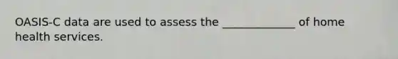 OASIS-C data are used to assess the _____________ of home health services.