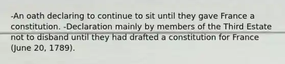 -An oath declaring to continue to sit until they gave France a constitution. -Declaration mainly by members of the Third Estate not to disband until they had drafted a constitution for France (June 20, 1789).