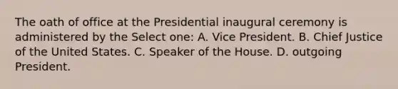 The oath of office at the Presidential inaugural ceremony is administered by the Select one: A. Vice President. B. Chief Justice of the United States. C. Speaker of the House. D. outgoing President.