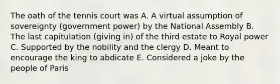 The oath of the tennis court was A. A virtual assumption of sovereignty (government power) by the National Assembly B. The last capitulation (giving in) of the third estate to Royal power C. Supported by the nobility and the clergy D. Meant to encourage the king to abdicate E. Considered a joke by the people of Paris