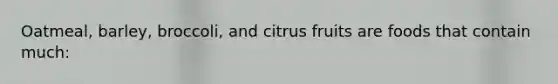 Oatmeal, barley, broccoli, and citrus fruits are foods that contain much: