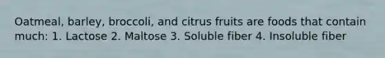 Oatmeal, barley, broccoli, and citrus fruits are foods that contain much: 1. Lactose 2. Maltose 3. Soluble fiber 4. Insoluble fiber