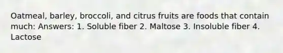 Oatmeal, barley, broccoli, and citrus fruits are foods that contain much: Answers: 1. Soluble fiber 2. Maltose 3. Insoluble fiber 4. Lactose