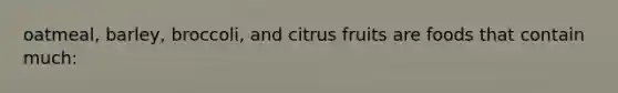 oatmeal, barley, broccoli, and citrus fruits are foods that contain much: