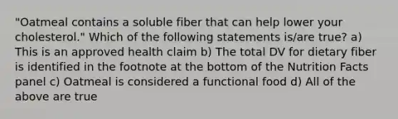 "Oatmeal contains a soluble fiber that can help lower your cholesterol." Which of the following statements is/are true? a) This is an approved health claim b) The total DV for dietary fiber is identified in the footnote at the bottom of the Nutrition Facts panel c) Oatmeal is considered a functional food d) All of the above are true