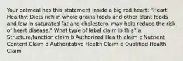 Your oatmeal has this statement inside a big red heart: "Heart Healthy: Diets rich in whole grains foods and other plant foods and low in saturated fat and cholesterol may help reduce the risk of heart disease." What type of label claim is this? a Structure/function claim b Authorized Health claim c Nutrient Content Claim d Authoritative Health Claim e Qualified Health Claim