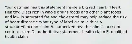 Your oatmeal has this statement inside a big red heart: "Heart Healthy: Diets rich in whole grains foods and other plant foods and low in saturated fat and cholesterol may help reduce the risk of heart disease." What type of label claim is this? A. structure/function claim B. authorized health claim C. nutrient content claim D. authoritative statement health claim E. qualified health claim