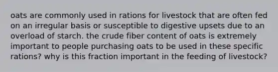 oats are commonly used in rations for livestock that are often fed on an irregular basis or susceptible to digestive upsets due to an overload of starch. the crude fiber content of oats is extremely important to people purchasing oats to be used in these specific rations? why is this fraction important in the feeding of livestock?