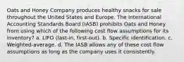 Oats and Honey Company produces healthy snacks for sale throughout the United States and Europe. The International Accounting Standards Board (IASB) prohibits Oats and Honey from using which of the following cost flow assumptions for its inventory? a. LIFO (last-in, first-out). b. Specific identification. c. Weighted-average. d. The IASB allows any of these cost flow assumptions as long as the company uses it consistently.