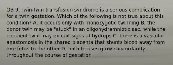 OB 9. Twin-Twin transfusion syndrome is a serious complication for a twin gestation. Which of the following is not true about this condition? A. it occurs only with monozygotic twinning B. the donor twin may be "stuck" in an oligohydramniotic sac, while the recipient twin may exhibit signs of hydrops C. there is a vascular anastomosis in the shared placenta that shunts blood away from one fetus to the other D. both fetuses grow concordantly throughout the course of gestation