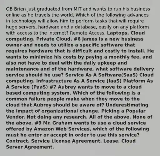 OB Brien just graduated from MIT and wants to run his business online as he travels the world. Which of the following advances in technology will allow him to perform tasks that will require huge servers, hardware and a database, easily on any platform with access to the internet? Remote Access. Laptops. Cloud computing. Private Cloud. #6 James is a new business owner and needs to utilize a specific software that requires hardware that is difficult and costly to install. He wants to minimize his costs by paying a monthly fee, and also not have to deal with the daily upkeep and maintenance and of the hardware, what software delivery service should he use? Service As A Software(SaaS) Cloud computing. Infrastructure As A Service (IaaS) Platform As A Service (PaaS) #7 Aubrey wants to move to a cloud based computing system. Which of the following is a common failure people make when they move to the cloud that Aubrey should be aware of? Underestimating the impact of organizational change. Picking a Popular Vendor. Not doing any research. All of the above. None of the above. #9 Mr. Graham wants to use a cloud service offered by Amazon Web Services, which of the following must he enter or accept in order to use this service? Contract. Service License Agreement. Lease. Cloud Server Agreement.