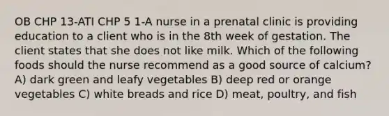 OB CHP 13-ATI CHP 5 1-A nurse in a prenatal clinic is providing education to a client who is in the 8th week of gestation. The client states that she does not like milk. Which of the following foods should the nurse recommend as a good source of calcium? A) dark green and leafy vegetables B) deep red or orange vegetables C) white breads and rice D) meat, poultry, and fish