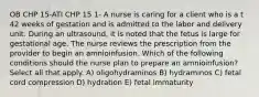 OB CHP 15-ATI CHP 15 1- A nurse is caring for a client who is a t 42 weeks of gestation and is admitted to the labor and delivery unit. During an ultrasound, it is noted that the fetus is large for gestational age. The nurse reviews the prescription from the provider to begin an amnioinfusion. Which of the following conditions should the nurse plan to prepare an amnioinfusion? Select all that apply. A) oligohydraminos B) hydraminos C) fetal cord compression D) hydration E) fetal immaturity