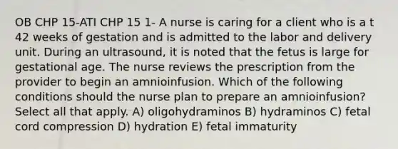 OB CHP 15-ATI CHP 15 1- A nurse is caring for a client who is a t 42 weeks of gestation and is admitted to the labor and delivery unit. During an ultrasound, it is noted that the fetus is large for gestational age. The nurse reviews the prescription from the provider to begin an amnioinfusion. Which of the following conditions should the nurse plan to prepare an amnioinfusion? Select all that apply. A) oligohydraminos B) hydraminos C) fetal cord compression D) hydration E) fetal immaturity