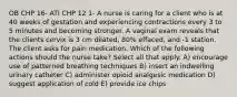 OB CHP 16- ATI CHP 12 1- A nurse is caring for a client who is at 40 weeks of gestation and experiencing contractions every 3 to 5 minutes and becoming stronger. A vaginal exam reveals that the clients cervix is 3 cm dilated, 80% effaced, and -1 station. The client asks for pain medication. Which of the following actions should the nurse take? Select all that apply. A) encourage use of patterned breathing techniques B) insert an indwelling urinary catheter C) administer opioid analgesic medication D) suggest application of cold E) provide ice chips