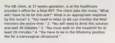 The OB client, at 37 weeks gestation, is at the healthcare provider's office for a fetal NST. The client asks the nurse, "What will I have to do for this test?" What is an appropriate response by the nurse? 1. "You need to relax so we can monitor the fetal monitors the entire time." 2. "You will need to drink this solution and wait 30 minutes." 3. "You must walk on the treadmill for at least 20 minutes." 4. "You have to be in the lithotomy position like for a transvaginal ultrasound."