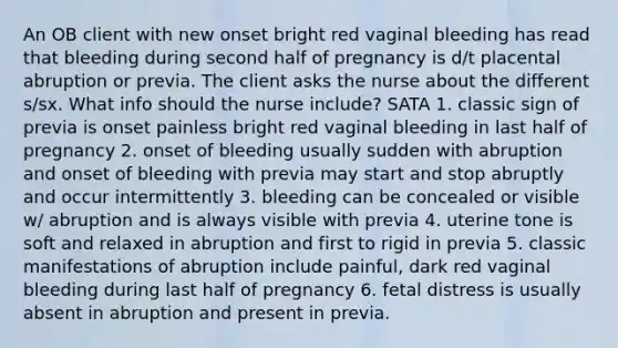 An OB client with new onset bright red vaginal bleeding has read that bleeding during second half of pregnancy is d/t placental abruption or previa. The client asks the nurse about the different s/sx. What info should the nurse include? SATA 1. classic sign of previa is onset painless bright red vaginal bleeding in last half of pregnancy 2. onset of bleeding usually sudden with abruption and onset of bleeding with previa may start and stop abruptly and occur intermittently 3. bleeding can be concealed or visible w/ abruption and is always visible with previa 4. uterine tone is soft and relaxed in abruption and first to rigid in previa 5. classic manifestations of abruption include painful, dark red vaginal bleeding during last half of pregnancy 6. fetal distress is usually absent in abruption and present in previa.