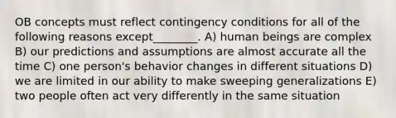 OB concepts must reflect contingency conditions for all of the following reasons except________. A) human beings are complex B) our predictions and assumptions are almost accurate all the time C) one person's behavior changes in different situations D) we are limited in our ability to make sweeping generalizations E) two people often act very differently in the same situation