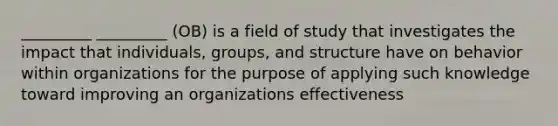 _________ _________ (OB) is a field of study that investigates the impact that individuals, groups, and structure have on behavior within organizations for the purpose of applying such knowledge toward improving an organizations effectiveness