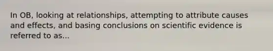 In OB, looking at relationships, attempting to attribute causes and effects, and basing conclusions on scientific evidence is referred to as...