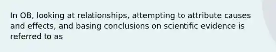 In OB, looking at relationships, attempting to attribute causes and effects, and basing conclusions on scientific evidence is referred to as