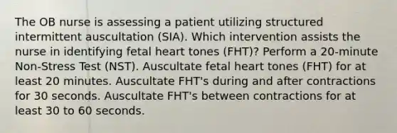 The OB nurse is assessing a patient utilizing structured intermittent auscultation (SIA). Which intervention assists the nurse in identifying fetal heart tones (FHT)? Perform a 20-minute Non-Stress Test (NST). Auscultate fetal heart tones (FHT) for at least 20 minutes. Auscultate FHT's during and after contractions for 30 seconds. Auscultate FHT's between contractions for at least 30 to 60 seconds.