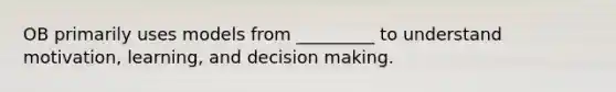 OB primarily uses models from _________ to understand motivation, learning, and decision making.