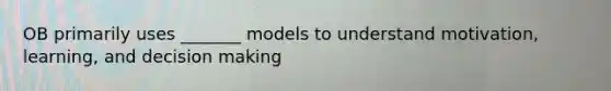 OB primarily uses _______ models to understand motivation, learning, and decision making