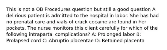 This is not a OB Procedures question but still a good question A delirious patient is admitted to the hospital in labor. She has had no prenatal care and vials of crack cocaine are found in her pockets. The nurse monitors this client carefully for which of the following intrapartal complications? A: Prolonged labor B: Prolapsed cord C: Abruptio placentae D: Retained placenta