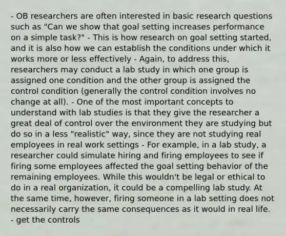 - OB researchers are often interested in basic research questions such as "Can we show that goal setting increases performance on a simple task?" - This is how research on goal setting started, and it is also how we can establish the conditions under which it works more or less effectively - Again, to address this, researchers may conduct a lab study in which one group is assigned one condition and the other group is assigned the control condition (generally the control condition involves no change at all). - One of the most important concepts to understand with lab studies is that they give the researcher a great deal of control over the environment they are studying but do so in a less "realistic" way, since they are not studying real employees in real work settings - For example, in a lab study, a researcher could simulate hiring and firing employees to see if firing some employees affected the goal setting behavior of the remaining employees. While this wouldn't be legal or ethical to do in a real organization, it could be a compelling lab study. At the same time, however, firing someone in a lab setting does not necessarily carry the same consequences as it would in real life. - get the controls