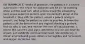 OB TRAUMA At 37 weeks of gestation, the patient is in a severe automobile crash where her abdomen was hit by the steering wheel and her seat belt. What actions would the emergency room nurse expect to perform upon the patient's arrival at the hospital? a. Stay with the patient, assure a patent airway is present, and keep the patient as calm as possible. b. Move the patient's skirt to determine if any vaginal bleeding is present, find out who to call, and monitor the level of consciousness. c. Assess the patient's vital signs, determine location and severity of pain, and establish continual fetal heart rate monitoring. d. Obtain arterial blood gases, obtain a hemoglobin and hematocrit, and oxygen saturation rate.