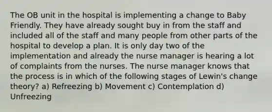 The OB unit in the hospital is implementing a change to Baby Friendly. They have already sought buy in from the staff and included all of the staff and many people from other parts of the hospital to develop a plan. It is only day two of the implementation and already the nurse manager is hearing a lot of complaints from the nurses. The nurse manager knows that the process is in which of the following stages of Lewin's change theory? a) Refreezing b) Movement c) Contemplation d) Unfreezing