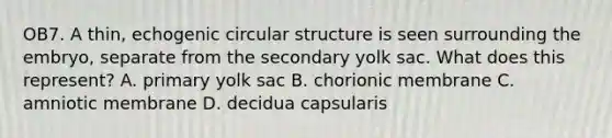 OB7. A thin, echogenic circular structure is seen surrounding the embryo, separate from the secondary yolk sac. What does this represent? A. primary yolk sac B. chorionic membrane C. amniotic membrane D. decidua capsularis