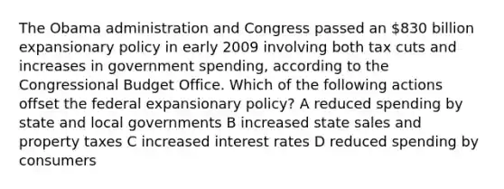 The Obama administration and Congress passed an 830 billion expansionary policy in early 2009 involving both tax cuts and increases in government spending, according to the Congressional Budget Office. Which of the following actions offset the federal expansionary policy? A reduced spending by state and local governments B increased state sales and property taxes C increased interest rates D reduced spending by consumers