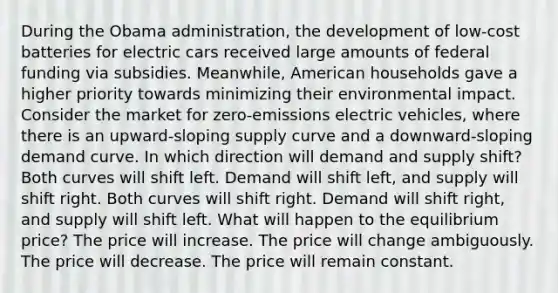 During the Obama administration, the development of low‑cost batteries for electric cars received large amounts of federal funding via subsidies. Meanwhile, American households gave a higher priority towards minimizing their environmental impact. Consider the market for zero‑emissions electric vehicles, where there is an upward‑sloping supply curve and a downward‑sloping demand curve. In which direction will demand and supply shift? Both curves will shift left. Demand will shift left, and supply will shift right. Both curves will shift right. Demand will shift right, and supply will shift left. What will happen to the equilibrium price? The price will increase. The price will change ambiguously. The price will decrease. The price will remain constant.