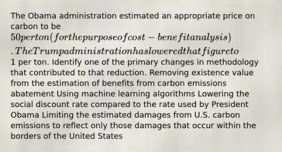 The Obama administration estimated an appropriate price on carbon to be 50 per ton (for the purpose of cost-benefit analysis). The Trump administration has lowered that figure to1 per ton. Identify one of the primary changes in methodology that contributed to that reduction. Removing existence value from the estimation of benefits from carbon emissions abatement Using machine learning algorithms Lowering the social discount rate compared to the rate used by President Obama Limiting the estimated damages from U.S. carbon emissions to reflect only those damages that occur within the borders of the United States