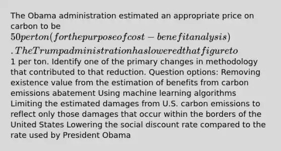 The Obama administration estimated an appropriate price on carbon to be 50 per ton (for the purpose of cost-benefit analysis). The Trump administration has lowered that figure to1 per ton. Identify one of the primary changes in methodology that contributed to that reduction. Question options: Removing existence value from the estimation of benefits from carbon emissions abatement Using machine learning algorithms Limiting the estimated damages from U.S. carbon emissions to reflect only those damages that occur within the borders of the United States Lowering the social discount rate compared to the rate used by President Obama