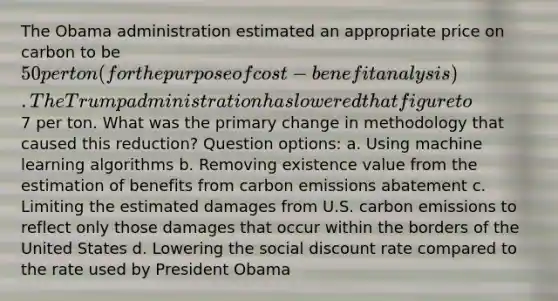 The Obama administration estimated an appropriate price on carbon to be 50 per ton (for the purpose of cost-benefit analysis). The Trump administration has lowered that figure to7 per ton. What was the primary change in methodology that caused this reduction? Question options: a. Using machine learning algorithms b. Removing existence value from the estimation of benefits from carbon emissions abatement c. Limiting the estimated damages from U.S. carbon emissions to reflect only those damages that occur within the borders of the United States d. Lowering the social discount rate compared to the rate used by President Obama