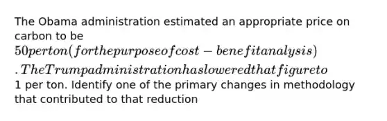 The Obama administration estimated an appropriate price on carbon to be 50 per ton (for the purpose of cost-benefit analysis). The Trump administration has lowered that figure to1 per ton. Identify one of the primary changes in methodology that contributed to that reduction