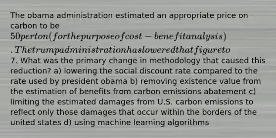 The obama administration estimated an appropriate price on carbon to be 50 per ton (for the purpose of cost-benefit analysis). The trump administration has lowered that figure to7. What was the primary change in methodology that caused this reduction? a) lowering the social discount rate compared to the rate used by president obama b) removing existence value from the estimation of benefits from carbon emissions abatement c) limiting the estimated damages from U.S. carbon emissions to reflect only those damages that occur within the borders of the united states d) using machine learning algorithms