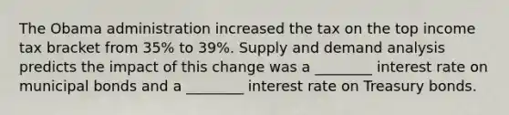 The Obama administration increased the tax on the top income tax bracket from​ 35% to​ 39%. Supply and demand analysis predicts the impact of this change was a​ ________ interest rate on municipal bonds and a​ ________ interest rate on Treasury bonds.